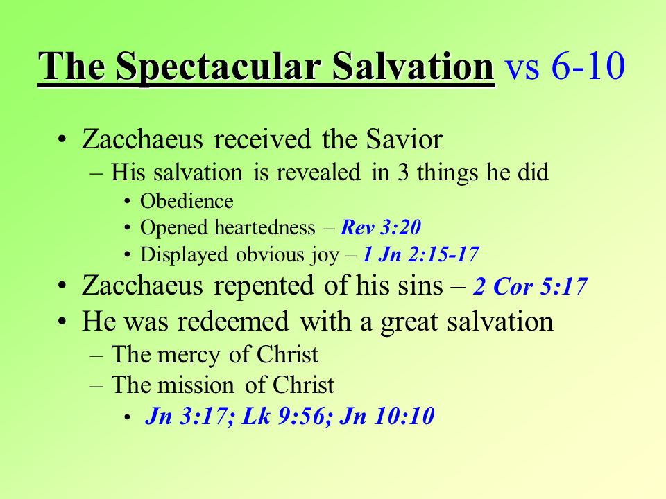 The Spectacular Salvation The Spectacular Salvation vs 6-10 Zacchaeus received the Savior –His salvation is revealed in 3 things he did Obedience Opened heartedness – Rev 3:20 Displayed obvious joy – 1 Jn 2:15-17 Zacchaeus repented of his sins – 2 Cor 5:17 He was redeemed with a great salvation –The mercy of Christ –The mission of Christ Jn 3:17; Lk 9:56; Jn 10:10