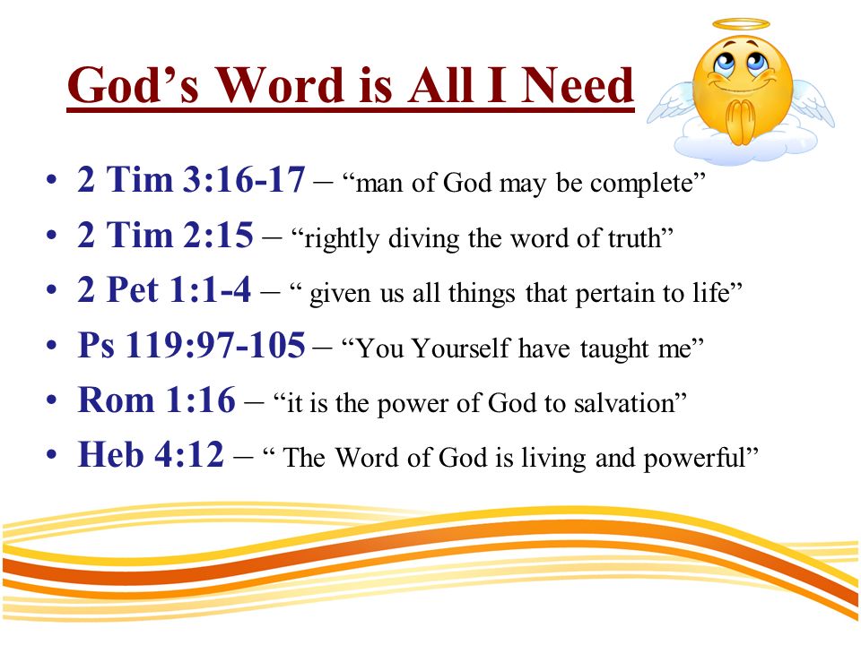 Gods Word is All I Need 2 Tim 3:16-17 – man of God may be complete 2 Tim 2:15 – rightly diving the word of truth 2 Pet 1:1-4 – given us all things that pertain to life Ps 119: – You Yourself have taught me Rom 1:16 – it is the power of God to salvation Heb 4:12 – The Word of God is living and powerful
