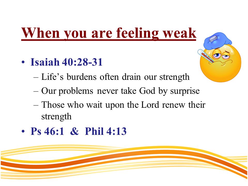 When you are feeling weak Isaiah 40:28-31 –Lifes burdens often drain our strength –Our problems never take God by surprise –Those who wait upon the Lord renew their strength Ps 46:1 & Phil 4:13