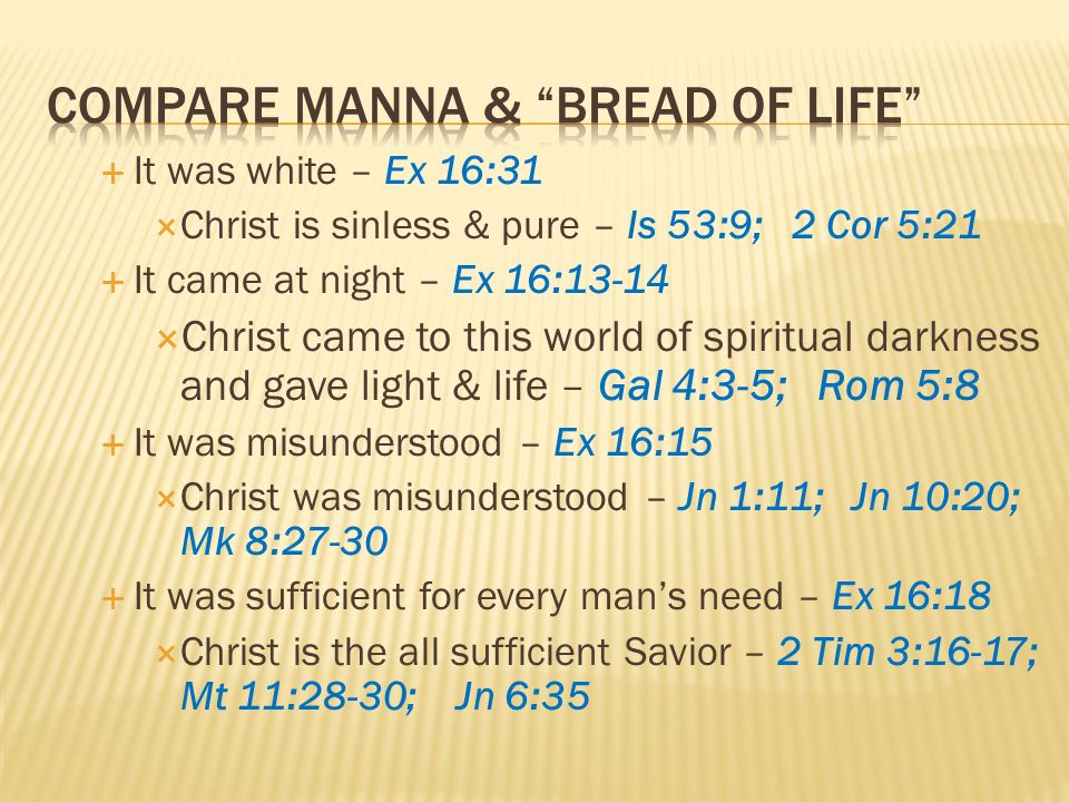 It was white – Ex 16:31 Christ is sinless & pure – Is 53:9; 2 Cor 5:21 It came at night – Ex 16:13-14 Christ came to this world of spiritual darkness and gave light & life – Gal 4:3-5; Rom 5:8 It was misunderstood – Ex 16:15 Christ was misunderstood – Jn 1:11; Jn 10:20; Mk 8:27-30 It was sufficient for every mans need – Ex 16:18 Christ is the all sufficient Savior – 2 Tim 3:16-17; Mt 11:28-30; Jn 6:35