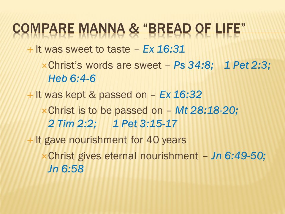 It was sweet to taste – Ex 16:31 Christs words are sweet – Ps 34:8; 1 Pet 2:3; Heb 6:4-6 It was kept & passed on – Ex 16:32 Christ is to be passed on – Mt 28:18-20; 2 Tim 2:2; 1 Pet 3:15-17 It gave nourishment for 40 years Christ gives eternal nourishment – Jn 6:49-50; Jn 6:58