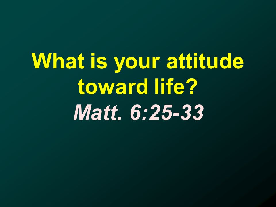 What is your attitude toward life Matt. 6:25-33