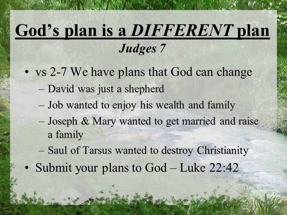 Gods plan is a DIFFERENT plan Judges 7 vs 2-7 We have plans that God can changevs 2-7 We have plans that God can change –David was just a shepherd –Job wanted to enjoy his wealth and family –Joseph & Mary wanted to get married and raise a family –Saul of Tarsus wanted to destroy Christianity Submit your plans to God – Luke 22:42Submit your plans to God – Luke 22:42
