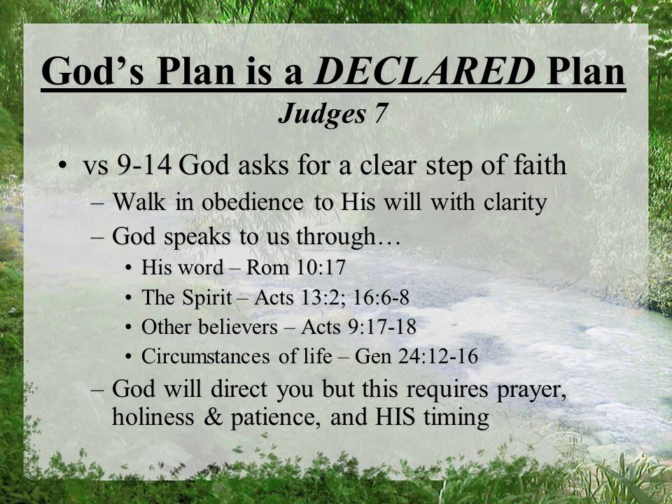 Gods Plan is a DECLARED Plan Judges 7 vs 9-14 God asks for a clear step of faithvs 9-14 God asks for a clear step of faith –Walk in obedience to His will with clarity –God speaks to us through… His word – Rom 10:17His word – Rom 10:17 The Spirit – Acts 13:2; 16:6-8The Spirit – Acts 13:2; 16:6-8 Other believers – Acts 9:17-18Other believers – Acts 9:17-18 Circumstances of life – Gen 24:12-16Circumstances of life – Gen 24:12-16 –God will direct you but this requires prayer, holiness & patience, and HIS timing