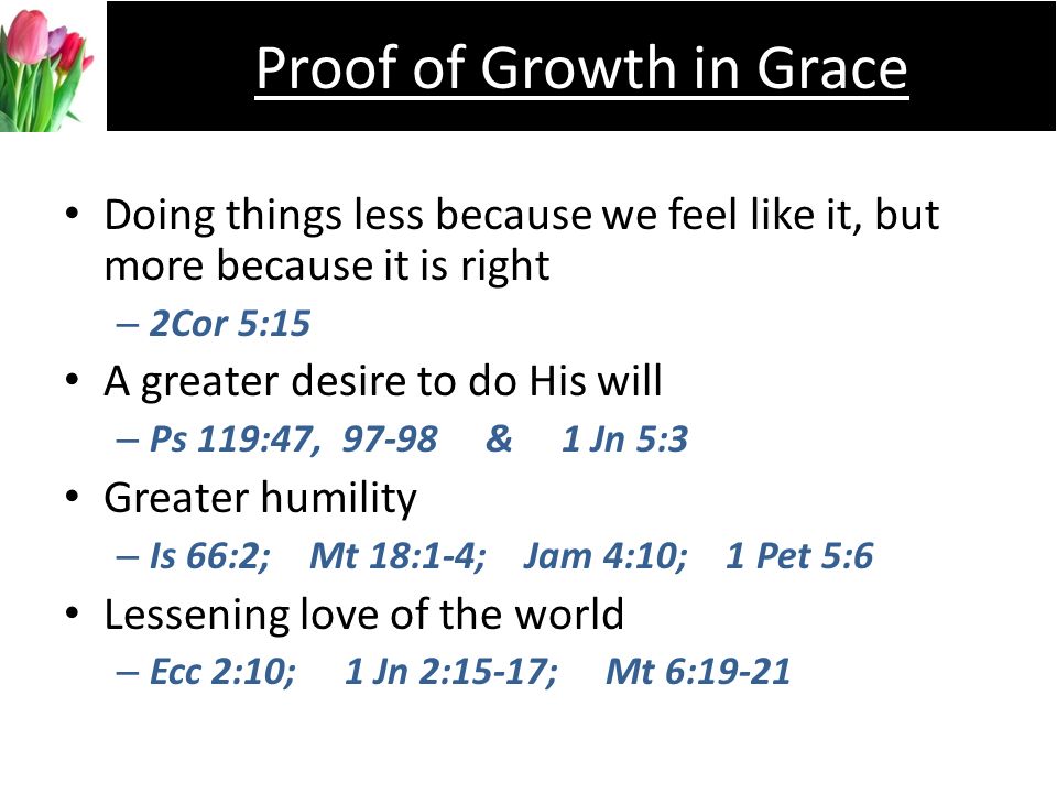 Doing things less because we feel like it, but more because it is right –2–2Cor 5:15 A greater desire to do His will –P–Ps 119:47, & 1 Jn 5:3 Greater humility –I–Is 66:2; Mt 18:1-4; Jam 4:10; 1 Pet 5:6 Lessening love of the world –E–Ecc 2:10; 1 Jn 2:15-17; Mt 6:19-21 Proof of Growth in Grace