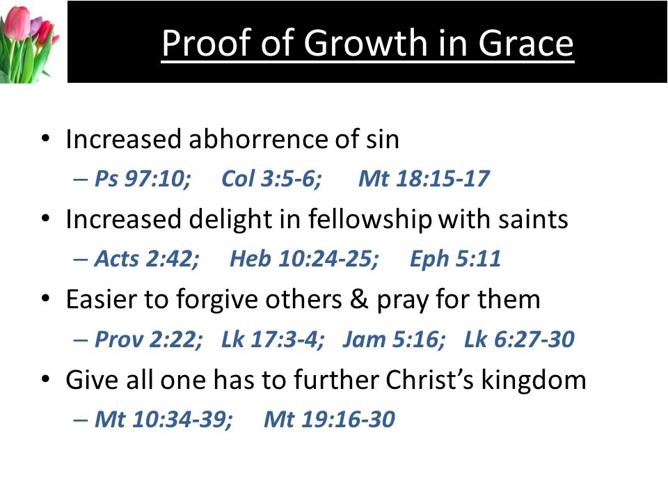 Increased abhorrence of sin –P–Ps 97:10; Col 3:5-6; Mt 18:15-17 Increased delight in fellowship with saints –A–Acts 2:42; Heb 10:24-25; Eph 5:11 Easier to forgive others & pray for them –P–Prov 2:22; Lk 17:3-4; Jam 5:16; Lk 6:27-30 Give all one has to further Christs kingdom –M–Mt 10:34-39; Mt 19:16-30 Proof of Growth in Grace