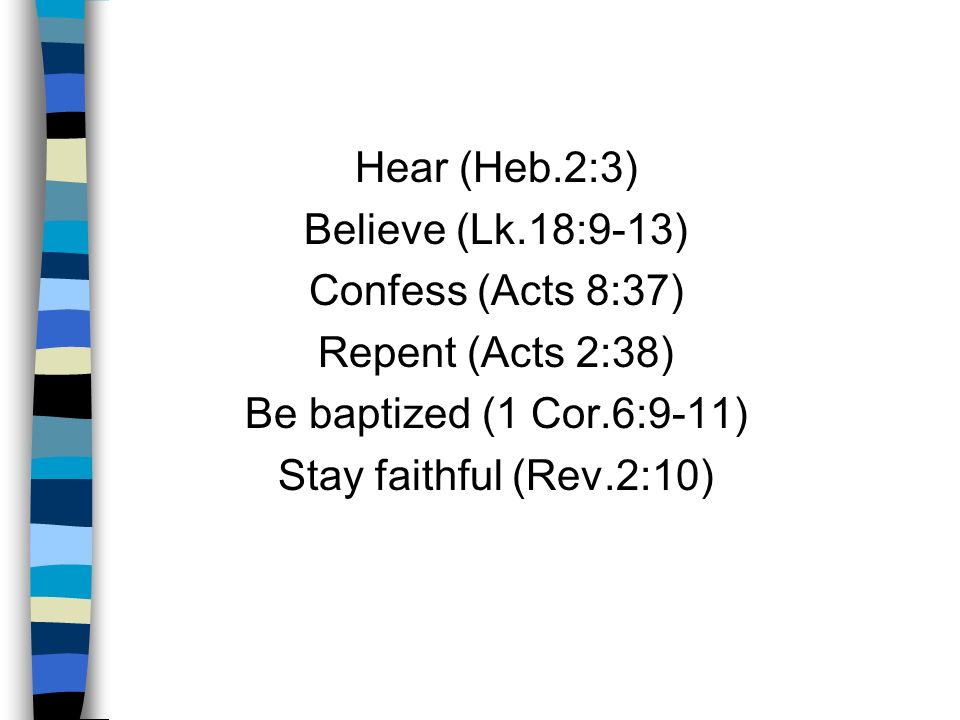 Hear (Heb.2:3) Believe (Lk.18:9-13) Confess (Acts 8:37) Repent (Acts 2:38) Be baptized (1 Cor.6:9-11) Stay faithful (Rev.2:10)
