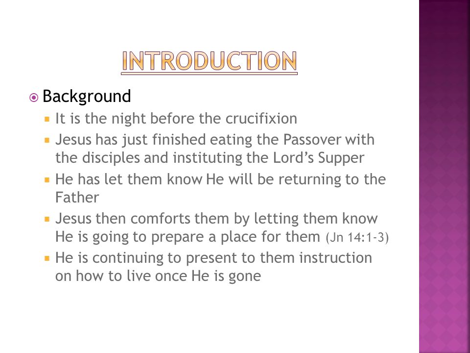 Background It is the night before the crucifixion Jesus has just finished eating the Passover with the disciples and instituting the Lords Supper He has let them know He will be returning to the Father Jesus then comforts them by letting them know He is going to prepare a place for them (Jn 14:1-3) He is continuing to present to them instruction on how to live once He is gone