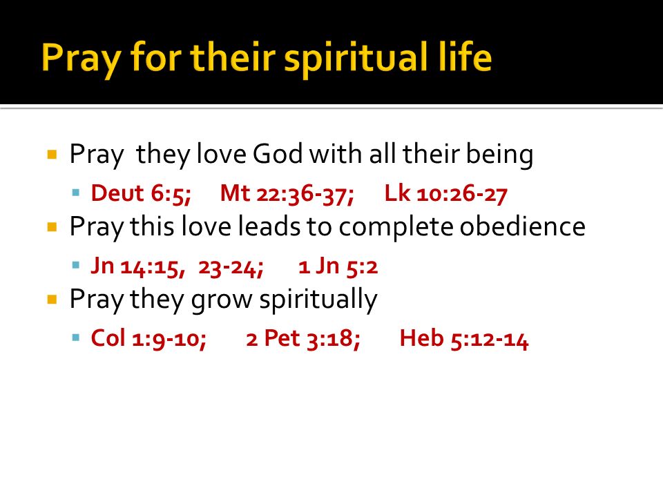 Pray they love God with all their being Deut 6:5; Mt 22:36-37; Lk 10:26-27 Pray this love leads to complete obedience Jn 14:15, 23-24; 1 Jn 5:2 Pray they grow spiritually Col 1:9-10; 2 Pet 3:18; Heb 5:12-14