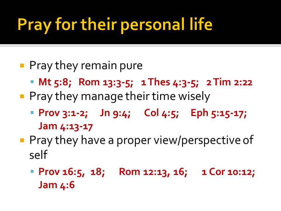 Pray they remain pure Mt 5:8; Rom 13:3-5; 1 Thes 4:3-5; 2 Tim 2:22 Pray they manage their time wisely Prov 3:1-2; Jn 9:4; Col 4:5; Eph 5:15-17; Jam 4:13-17 Pray they have a proper view/perspective of self Prov 16:5, 18; Rom 12:13, 16; 1 Cor 10:12; Jam 4:6