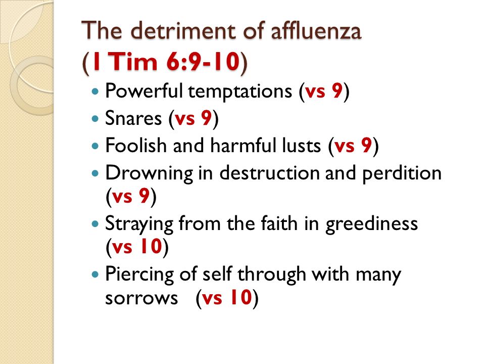The detriment of affluenza (1 Tim 6:9-10) Powerful temptations (vs 9) Snares (vs 9) Foolish and harmful lusts (vs 9) Drowning in destruction and perdition (vs 9) Straying from the faith in greediness (vs 10) Piercing of self through with many sorrows (vs 10)