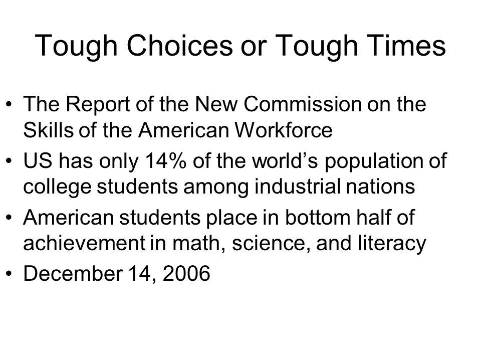 Tough Choices or Tough Times The Report of the New Commission on the Skills of the American Workforce US has only 14% of the worlds population of college students among industrial nations American students place in bottom half of achievement in math, science, and literacy December 14, 2006