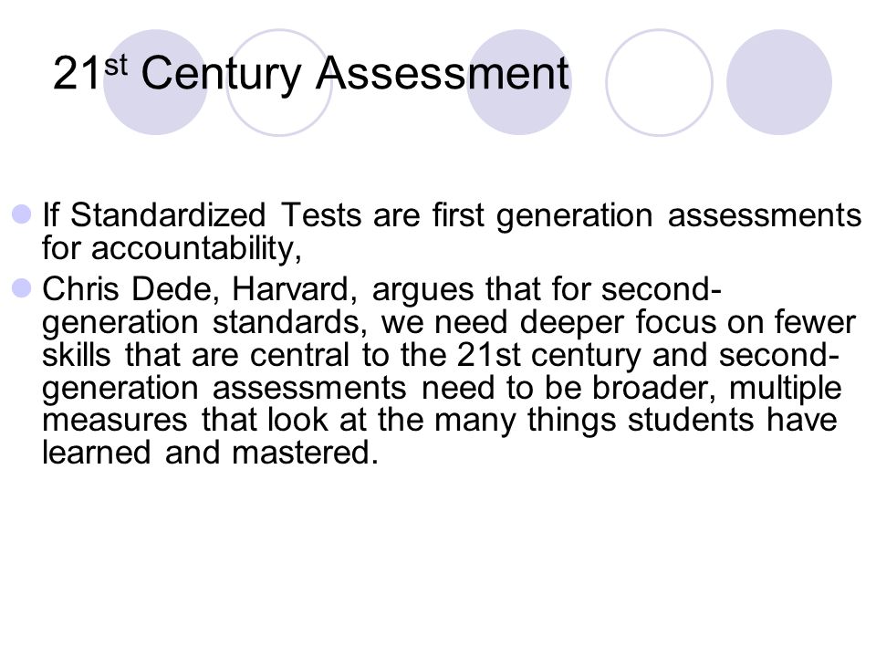 21 st Century Assessment If Standardized Tests are first generation assessments for accountability, Chris Dede, Harvard, argues that for second- generation standards, we need deeper focus on fewer skills that are central to the 21st century and second- generation assessments need to be broader, multiple measures that look at the many things students have learned and mastered.