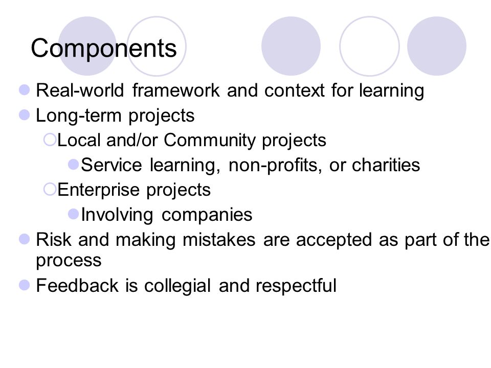 Components Real-world framework and context for learning Long-term projects Local and/or Community projects Service learning, non-profits, or charities Enterprise projects Involving companies Risk and making mistakes are accepted as part of the process Feedback is collegial and respectful