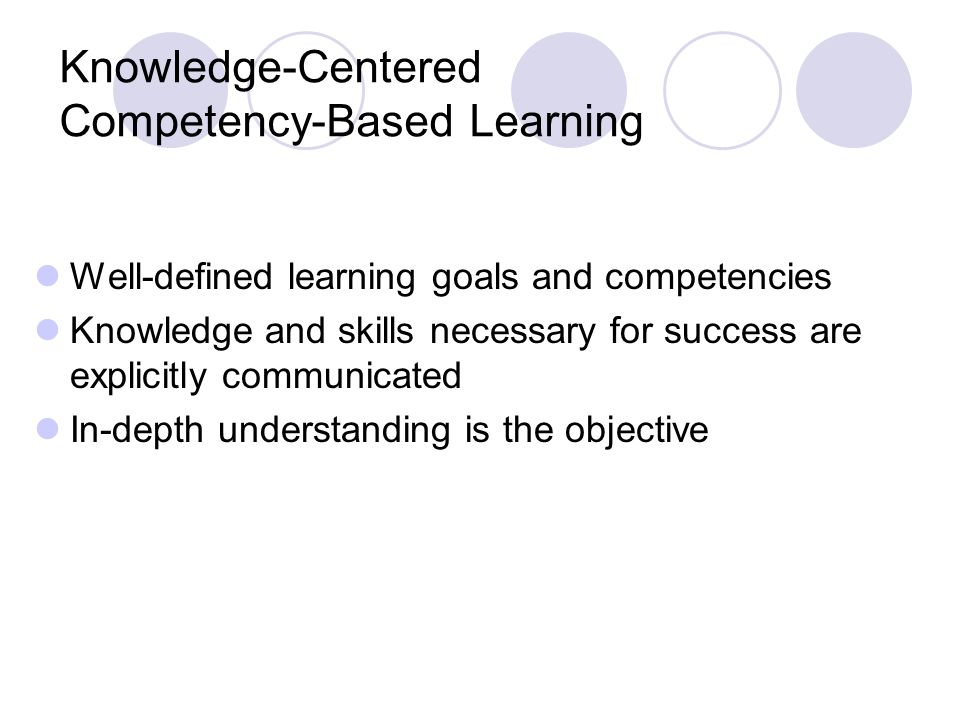Knowledge-Centered Competency-Based Learning Well-defined learning goals and competencies Knowledge and skills necessary for success are explicitly communicated In-depth understanding is the objective