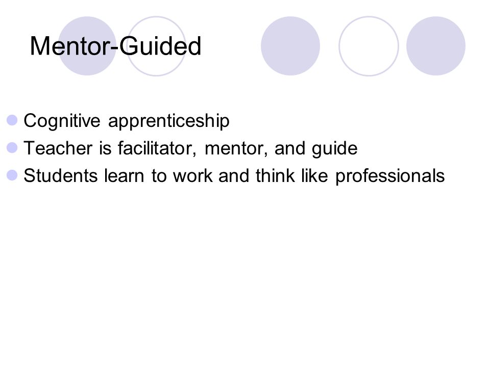 Mentor-Guided Cognitive apprenticeship Teacher is facilitator, mentor, and guide Students learn to work and think like professionals