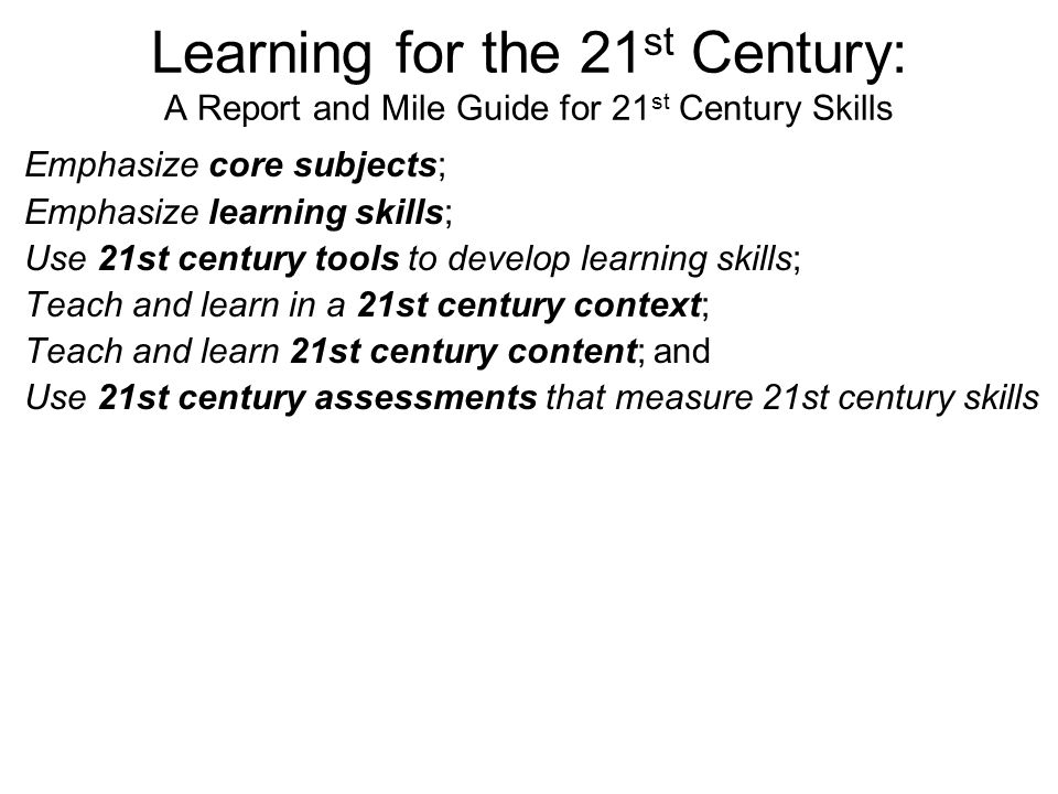 Learning for the 21 st Century: A Report and Mile Guide for 21 st Century Skills Emphasize core subjects; Emphasize learning skills; Use 21st century tools to develop learning skills; Teach and learn in a 21st century context; Teach and learn 21st century content; and Use 21st century assessments that measure 21st century skills