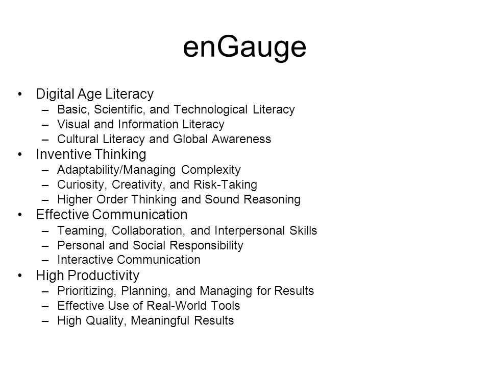 enGauge Digital Age Literacy –Basic, Scientific, and Technological Literacy –Visual and Information Literacy –Cultural Literacy and Global Awareness Inventive Thinking –Adaptability/Managing Complexity –Curiosity, Creativity, and Risk-Taking –Higher Order Thinking and Sound Reasoning Effective Communication –Teaming, Collaboration, and Interpersonal Skills –Personal and Social Responsibility –Interactive Communication High Productivity –Prioritizing, Planning, and Managing for Results –Effective Use of Real-World Tools –High Quality, Meaningful Results
