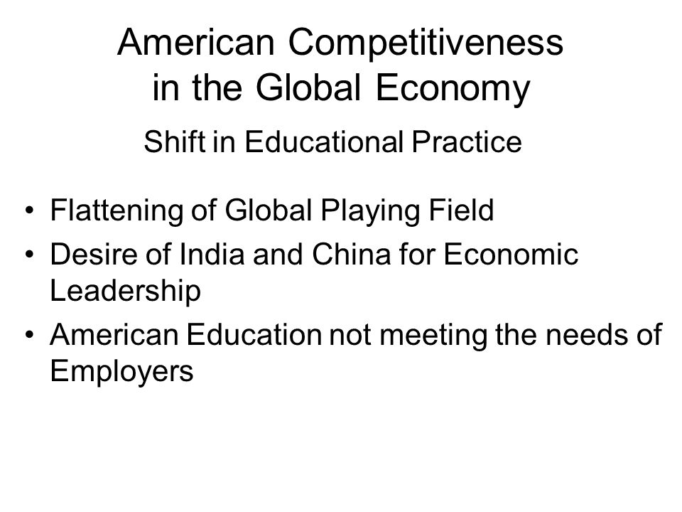 American Competitiveness in the Global Economy Flattening of Global Playing Field Desire of India and China for Economic Leadership American Education not meeting the needs of Employers Shift in Educational Practice