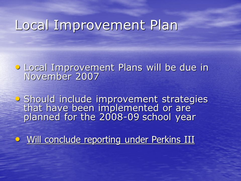 Local Improvement Plan Local Improvement Plans will be due in November 2007 Local Improvement Plans will be due in November 2007 Should include improvement strategies that have been implemented or are planned for the school year Should include improvement strategies that have been implemented or are planned for the school year Will conclude reporting under Perkins III Will conclude reporting under Perkins III