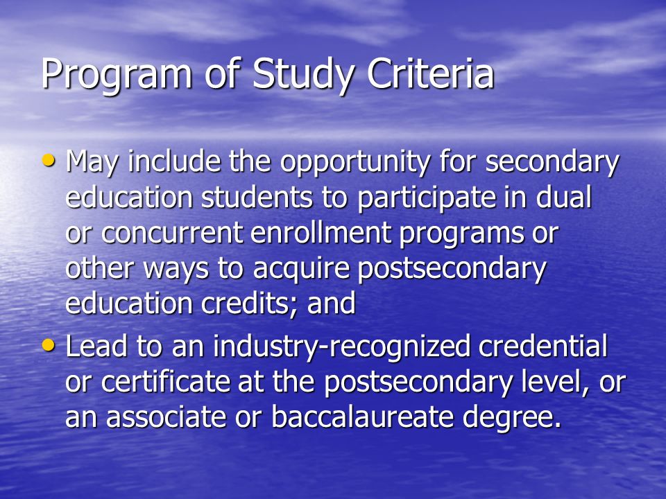 Program of Study Criteria May include the opportunity for secondary education students to participate in dual or concurrent enrollment programs or other ways to acquire postsecondary education credits; and May include the opportunity for secondary education students to participate in dual or concurrent enrollment programs or other ways to acquire postsecondary education credits; and Lead to an industry-recognized credential or certificate at the postsecondary level, or an associate or baccalaureate degree.