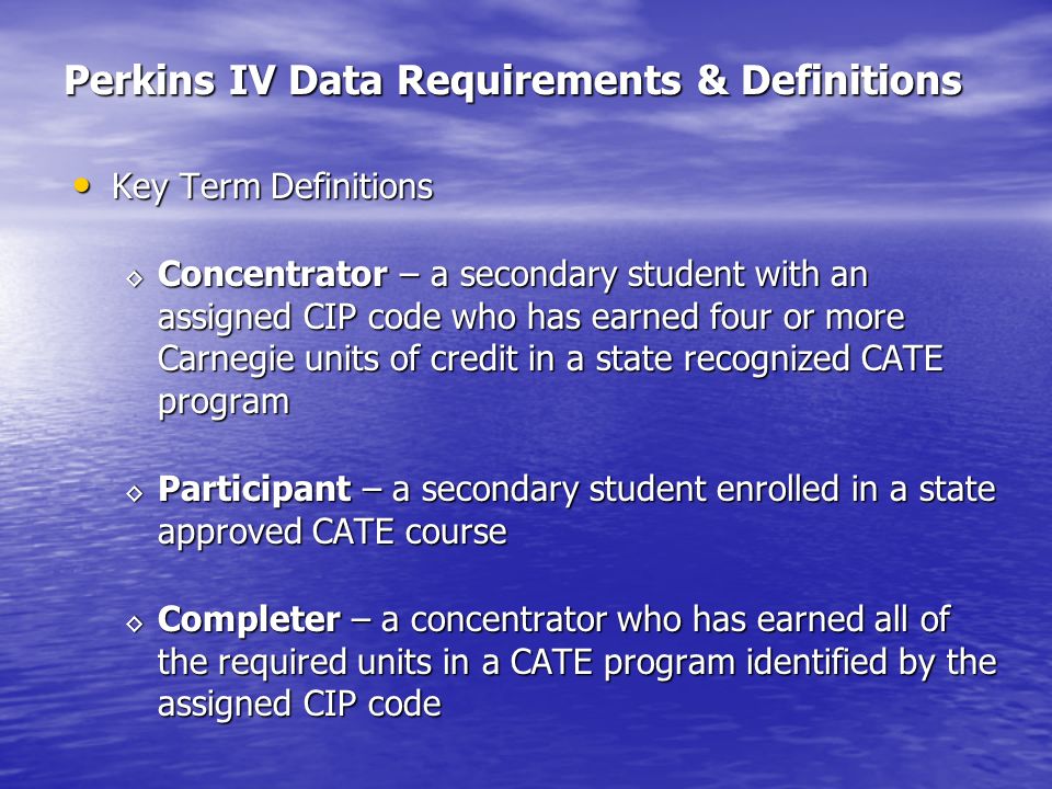 Perkins IV Data Requirements & Definitions Key Term Definitions Key Term Definitions Concentrator – a secondary student with an assigned CIP code who has earned four or more Carnegie units of credit in a state recognized CATE program Concentrator – a secondary student with an assigned CIP code who has earned four or more Carnegie units of credit in a state recognized CATE program Participant – a secondary student enrolled in a state approved CATE course Participant – a secondary student enrolled in a state approved CATE course Completer – a concentrator who has earned all of the required units in a CATE program identified by the assigned CIP code Completer – a concentrator who has earned all of the required units in a CATE program identified by the assigned CIP code