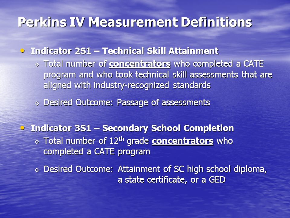 Perkins IV Measurement Definitions Indicator 2S1 – Technical Skill Attainment Indicator 2S1 – Technical Skill Attainment Total number of concentrators who completed a CATE program and who took technical skill assessments that are aligned with industry-recognized standards Total number of concentrators who completed a CATE program and who took technical skill assessments that are aligned with industry-recognized standards Desired Outcome: Passage of assessments Desired Outcome: Passage of assessments Indicator 3S1 – Secondary School Completion Indicator 3S1 – Secondary School Completion Total number of 12 th grade concentrators who completed a CATE program Total number of 12 th grade concentrators who completed a CATE program Desired Outcome: Attainment of SC high school diploma, a state certificate, or a GED Desired Outcome: Attainment of SC high school diploma, a state certificate, or a GED
