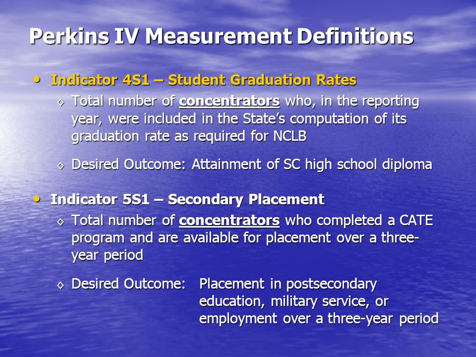 Perkins IV Measurement Definitions Indicator 4S1 – Student Graduation Rates Indicator 4S1 – Student Graduation Rates Total number of concentrators who, in the reporting year, were included in the States computation of its graduation rate as required for NCLB Total number of concentrators who, in the reporting year, were included in the States computation of its graduation rate as required for NCLB Desired Outcome: Attainment of SC high school diploma Desired Outcome: Attainment of SC high school diploma Indicator 5S1 – Secondary Placement Indicator 5S1 – Secondary Placement Total number of concentrators who completed a CATE program and are available for placement over a three- year period Total number of concentrators who completed a CATE program and are available for placement over a three- year period Desired Outcome: Placement in postsecondary education, military service, or employment over a three-year period Desired Outcome: Placement in postsecondary education, military service, or employment over a three-year period