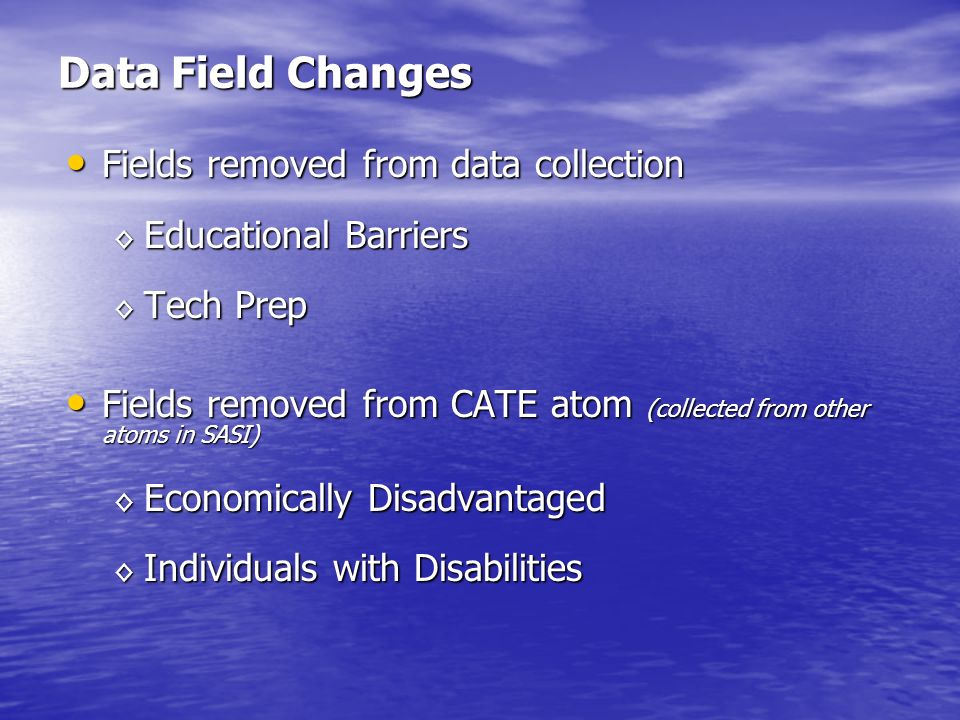 Data Field Changes Fields removed from data collection Fields removed from data collection Educational Barriers Educational Barriers Tech Prep Tech Prep Fields removed from CATE atom (collected from other atoms in SASI) Fields removed from CATE atom (collected from other atoms in SASI) Economically Disadvantaged Economically Disadvantaged Individuals with Disabilities Individuals with Disabilities