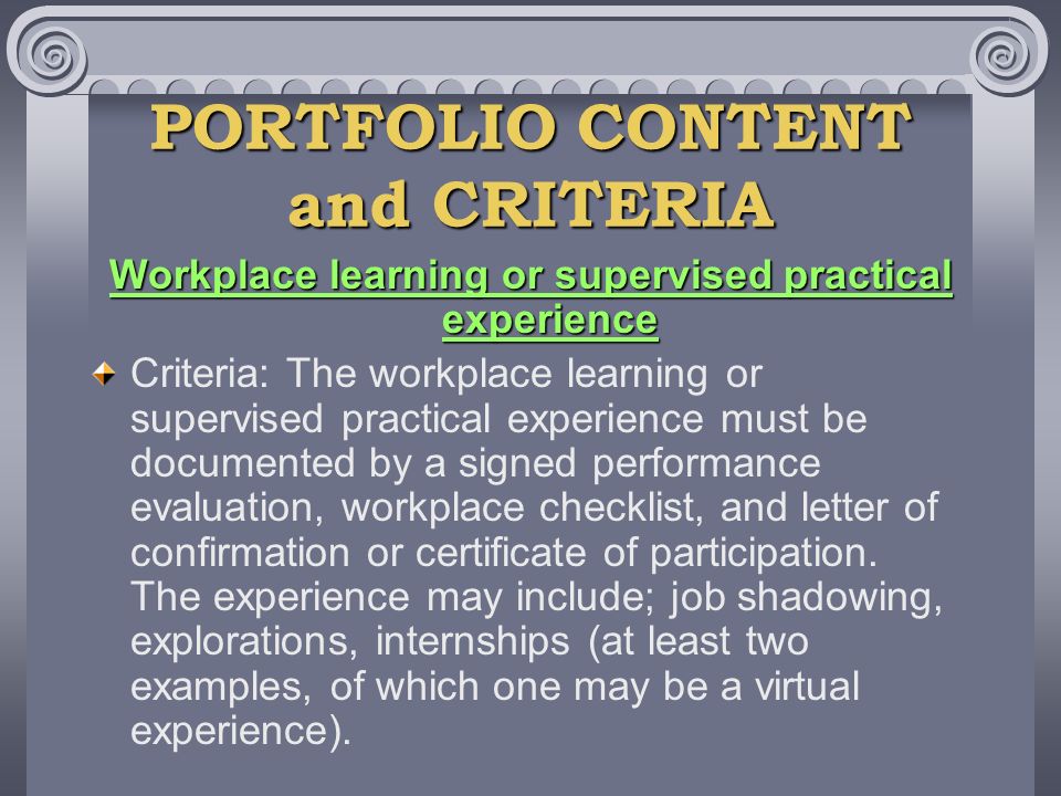 PORTFOLIO CONTENT and CRITERIA Workplace learning or supervised practical experience Criteria: The workplace learning or supervised practical experience must be documented by a signed performance evaluation, workplace checklist, and letter of confirmation or certificate of participation.