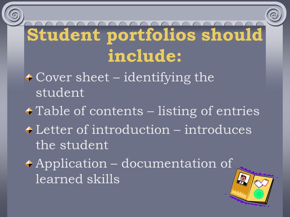 Student portfolios should include: Cover sheet – identifying the student Table of contents – listing of entries Letter of introduction – introduces the student Application – documentation of learned skills