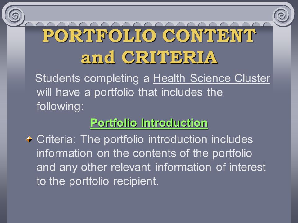 PORTFOLIO CONTENT and CRITERIA Students completing a Health Science Cluster will have a portfolio that includes the following: Portfolio Introduction Criteria: The portfolio introduction includes information on the contents of the portfolio and any other relevant information of interest to the portfolio recipient.