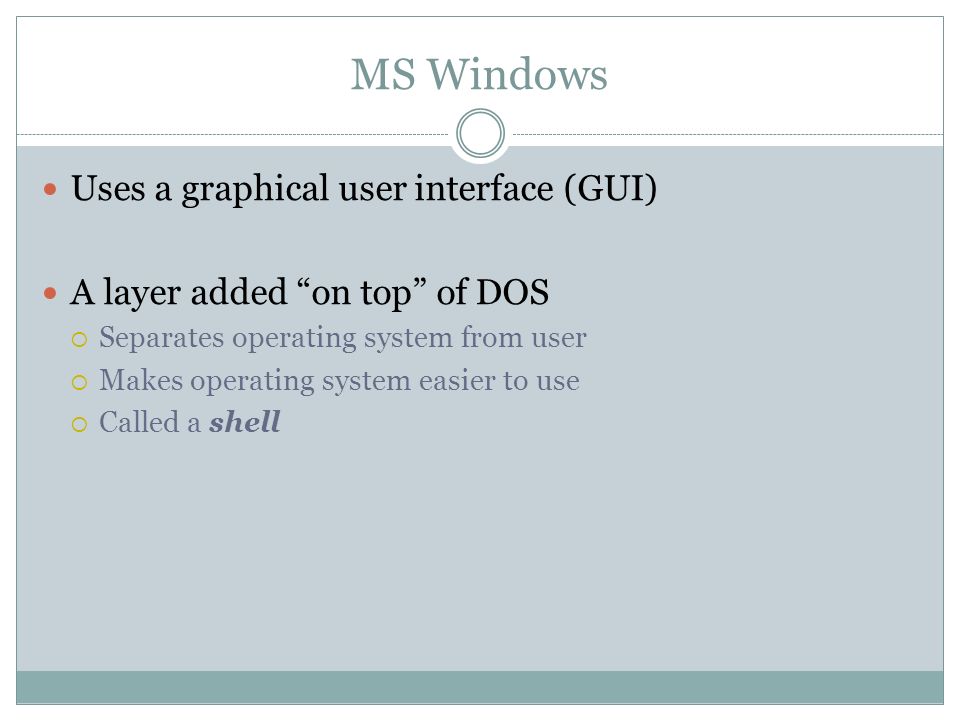 MS Windows Uses a graphical user interface (GUI) A layer added on top of DOS Separates operating system from user Makes operating system easier to use Called a shell