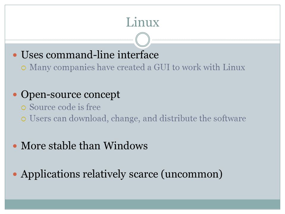 Linux Uses command-line interface Many companies have created a GUI to work with Linux Open-source concept Source code is free Users can download, change, and distribute the software More stable than Windows Applications relatively scarce (uncommon)