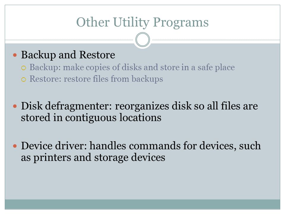 Other Utility Programs Backup and Restore Backup: make copies of disks and store in a safe place Restore: restore files from backups Disk defragmenter: reorganizes disk so all files are stored in contiguous locations Device driver: handles commands for devices, such as printers and storage devices