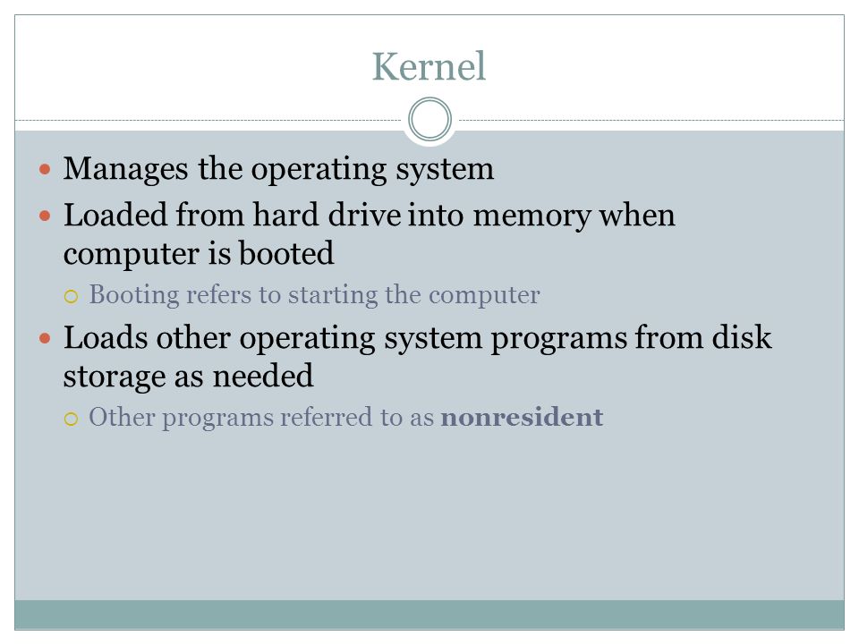 Kernel Manages the operating system Loaded from hard drive into memory when computer is booted Booting refers to starting the computer Loads other operating system programs from disk storage as needed Other programs referred to as nonresident