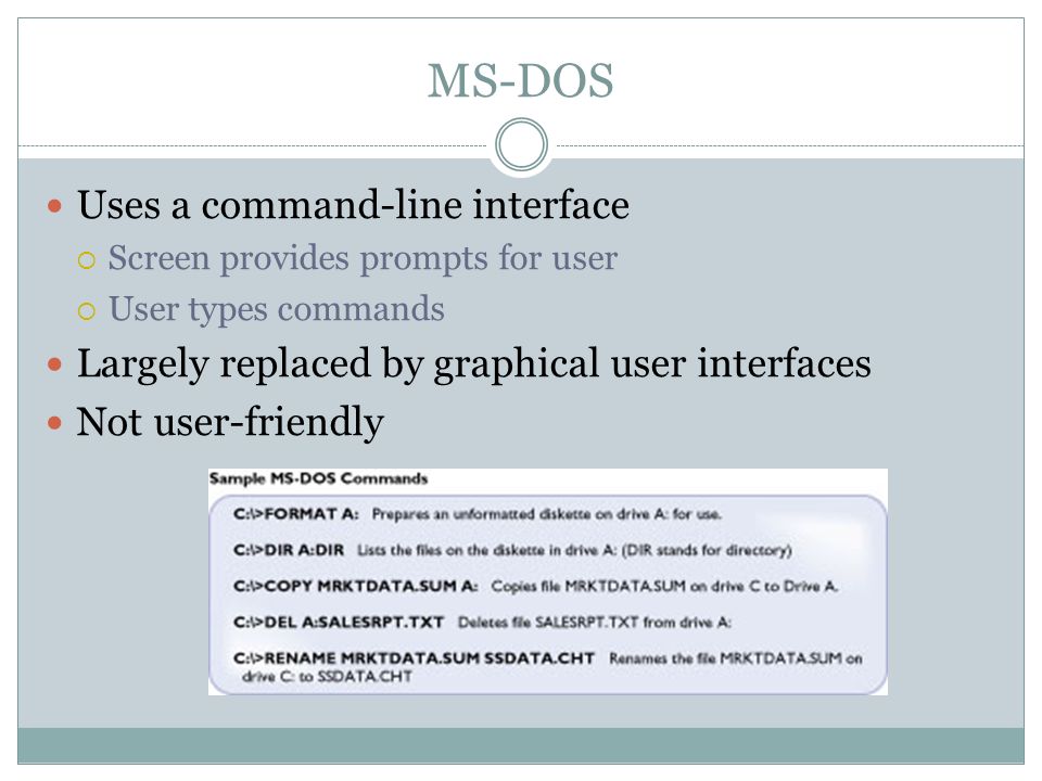 MS-DOS Uses a command-line interface Screen provides prompts for user User types commands Largely replaced by graphical user interfaces Not user-friendly