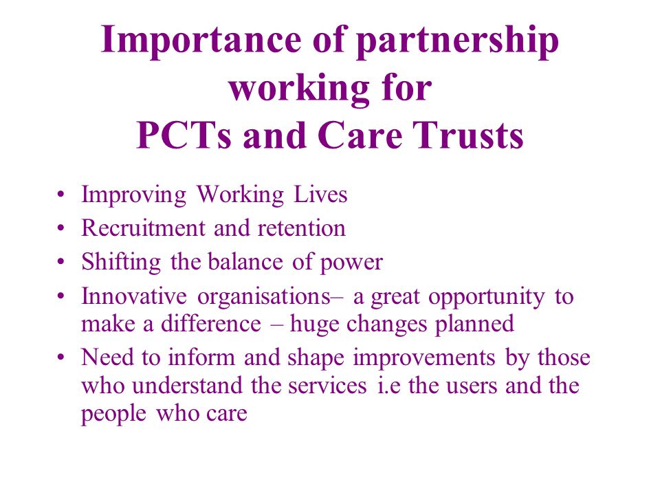 Importance of partnership working for PCTs and Care Trusts Improving Working Lives Recruitment and retention Shifting the balance of power Innovative organisations– a great opportunity to make a difference – huge changes planned Need to inform and shape improvements by those who understand the services i.e the users and the people who care