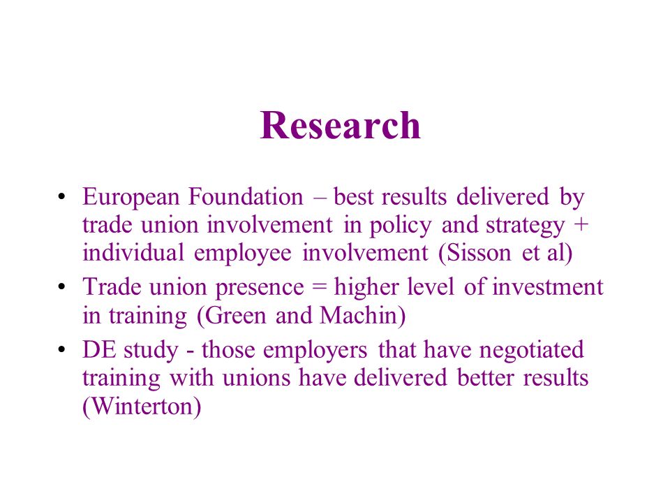 Research European Foundation – best results delivered by trade union involvement in policy and strategy + individual employee involvement (Sisson et al) Trade union presence = higher level of investment in training (Green and Machin) DE study - those employers that have negotiated training with unions have delivered better results (Winterton)