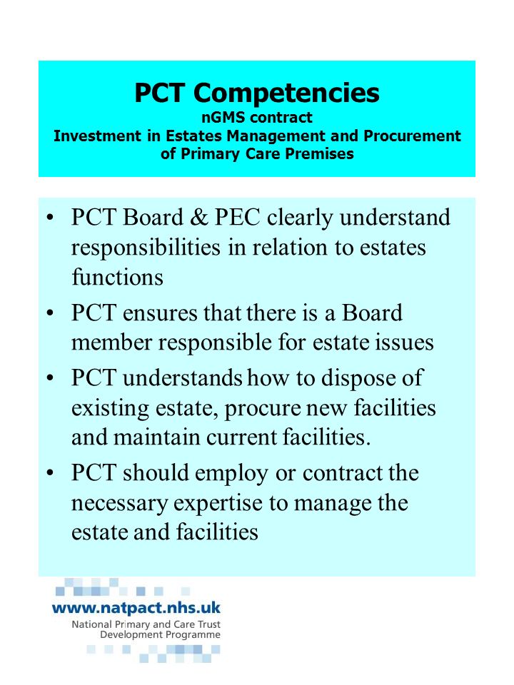PCT Competencies nGMS contract Investment in Estates Management and Procurement of Primary Care Premises PCT Board & PEC clearly understand responsibilities in relation to estates functions PCT ensures that there is a Board member responsible for estate issues PCT understands how to dispose of existing estate, procure new facilities and maintain current facilities.