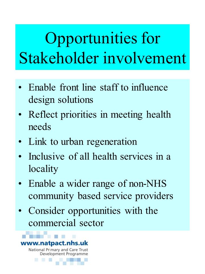 Opportunities for Stakeholder involvement Enable front line staff to influence design solutions Reflect priorities in meeting health needs Link to urban regeneration Inclusive of all health services in a locality Enable a wider range of non-NHS community based service providers Consider opportunities with the commercial sector