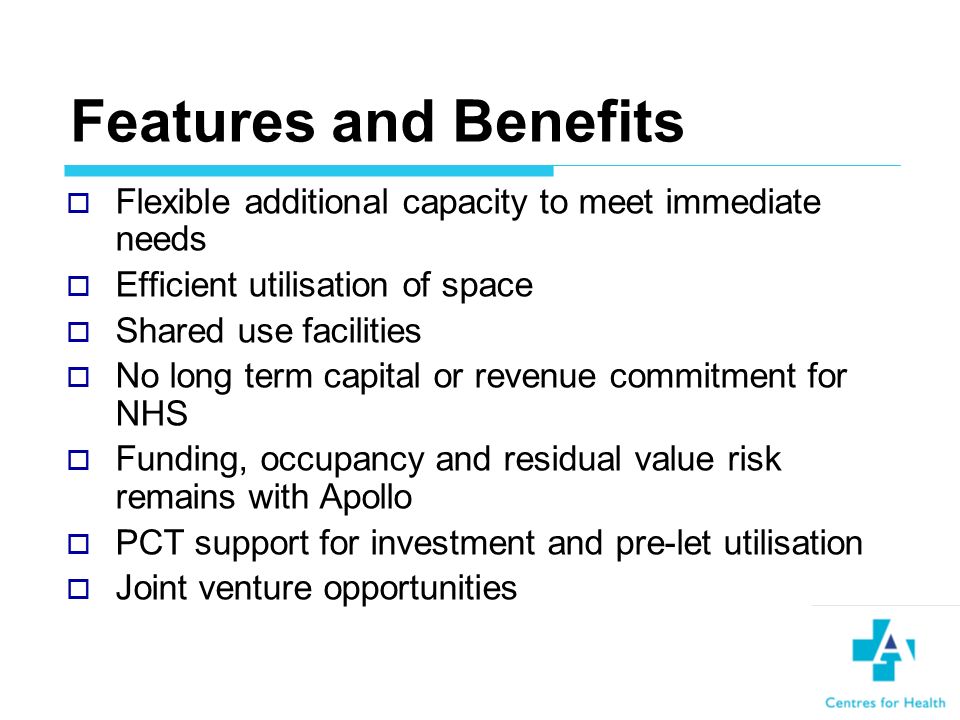 Features and Benefits Flexible additional capacity to meet immediate needs Efficient utilisation of space Shared use facilities No long term capital or revenue commitment for NHS Funding, occupancy and residual value risk remains with Apollo PCT support for investment and pre-let utilisation Joint venture opportunities