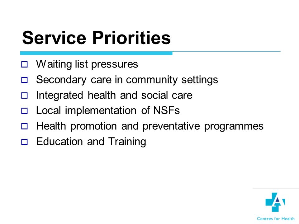 Service Priorities Waiting list pressures Secondary care in community settings Integrated health and social care Local implementation of NSFs Health promotion and preventative programmes Education and Training