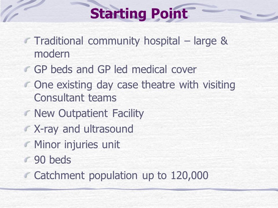 Starting Point Traditional community hospital – large & modern GP beds and GP led medical cover One existing day case theatre with visiting Consultant teams New Outpatient Facility X-ray and ultrasound Minor injuries unit 90 beds Catchment population up to 120,000