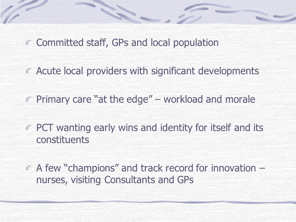 Committed staff, GPs and local population Acute local providers with significant developments Primary care at the edge – workload and morale PCT wanting early wins and identity for itself and its constituents A few champions and track record for innovation – nurses, visiting Consultants and GPs