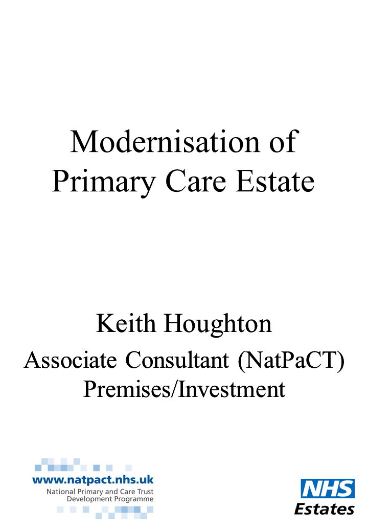 Modernisation of Primary Care Estate Keith Houghton Associate Consultant (NatPaCT) Premises/Investment Keith Houghton Associate Consultant (NatPaCT) Premises/Investment