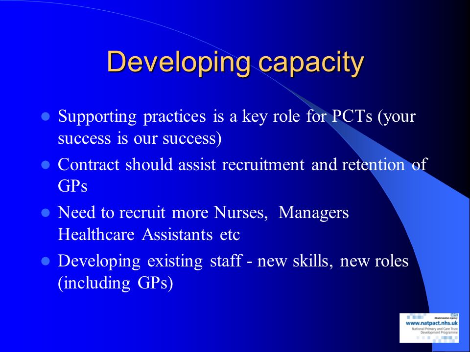 Developing capacity Supporting practices is a key role for PCTs (your success is our success) Contract should assist recruitment and retention of GPs Need to recruit more Nurses, Managers Healthcare Assistants etc Developing existing staff - new skills, new roles (including GPs)