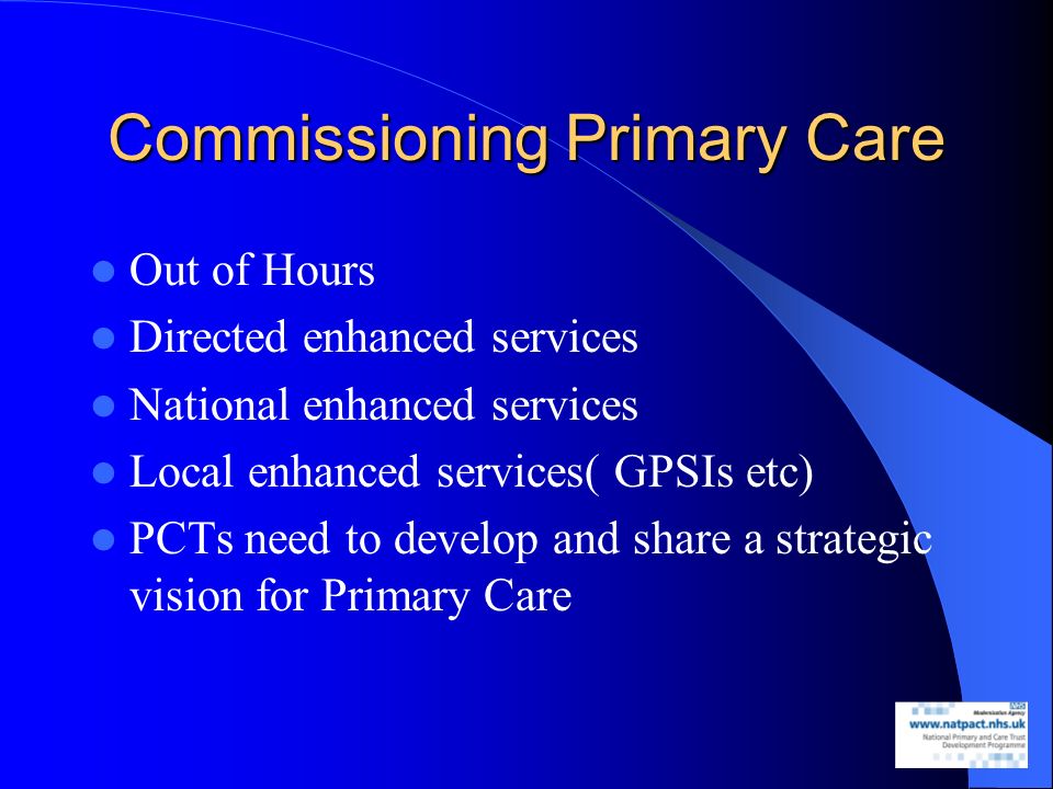 Commissioning Primary Care Out of Hours Directed enhanced services National enhanced services Local enhanced services( GPSIs etc) PCTs need to develop and share a strategic vision for Primary Care
