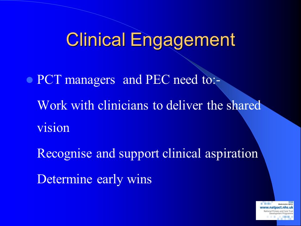 Clinical Engagement PCT managers and PEC need to:- Work with clinicians to deliver the shared vision Recognise and support clinical aspiration Determine early wins