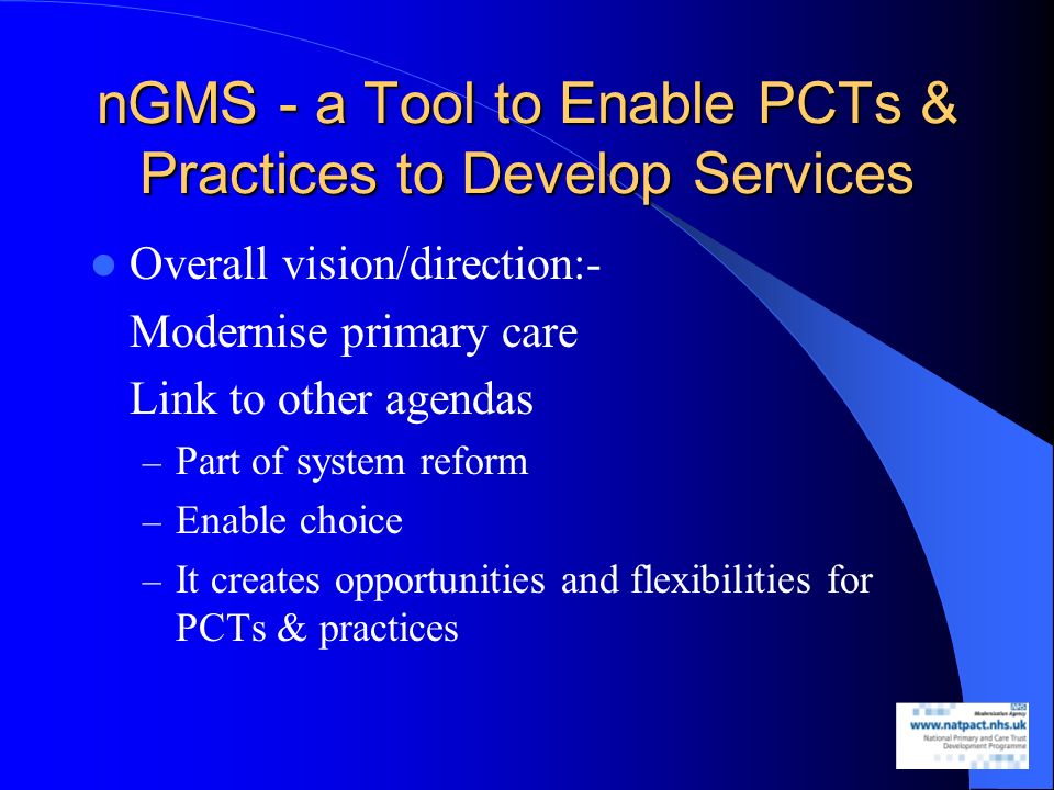 nGMS - a Tool to Enable PCTs & Practices to Develop Services Overall vision/direction:- Modernise primary care Link to other agendas – Part of system reform – Enable choice – It creates opportunities and flexibilities for PCTs & practices